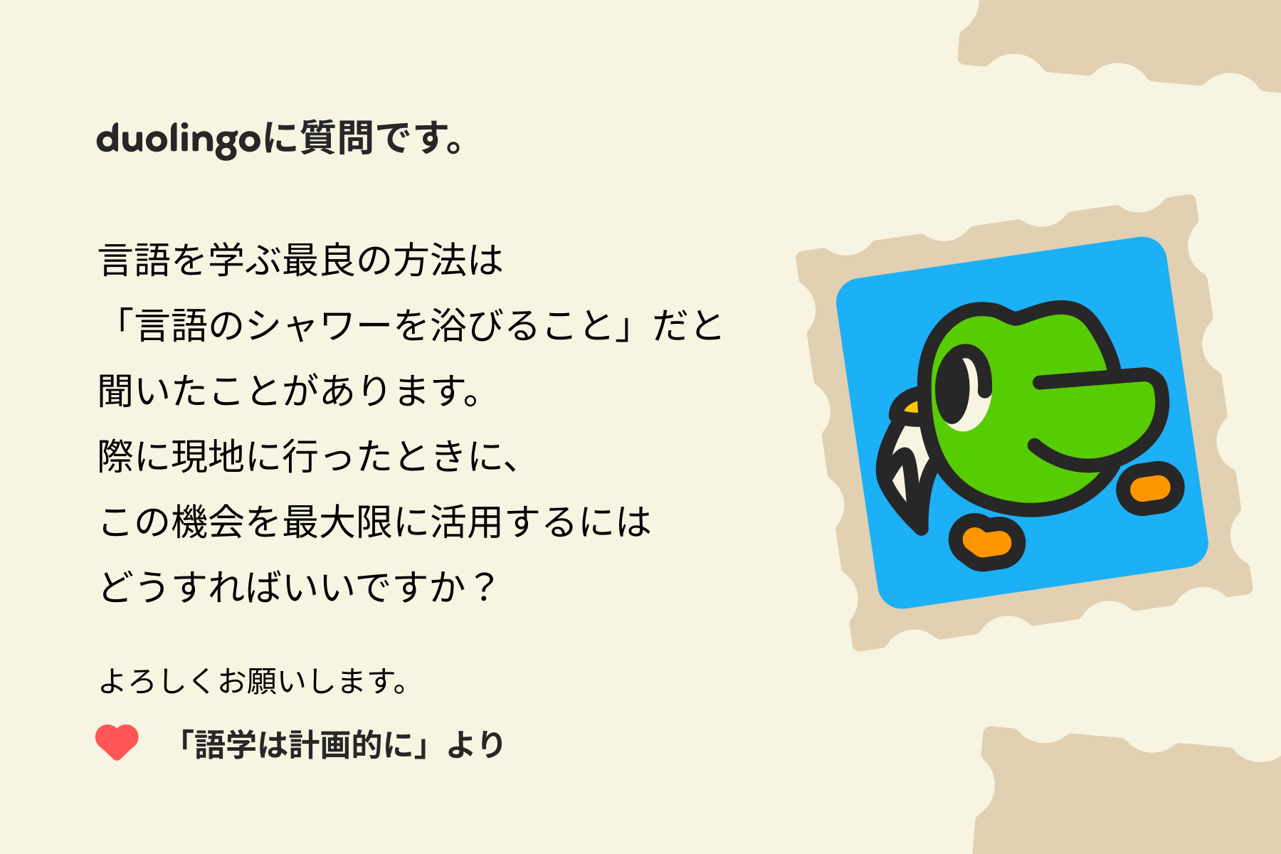 「デュオリンゴへの質問」への手紙のイラスト。次のように書かれている。「言語を学ぶ最良の方法は『言語のシャワーを浴びること』だと聞いたことがあります。実際に現地に行ったときに、この機会を最大限に活用するにはどうすればいいですか?よろしくお願いいたします。『語学は計画的に』より」