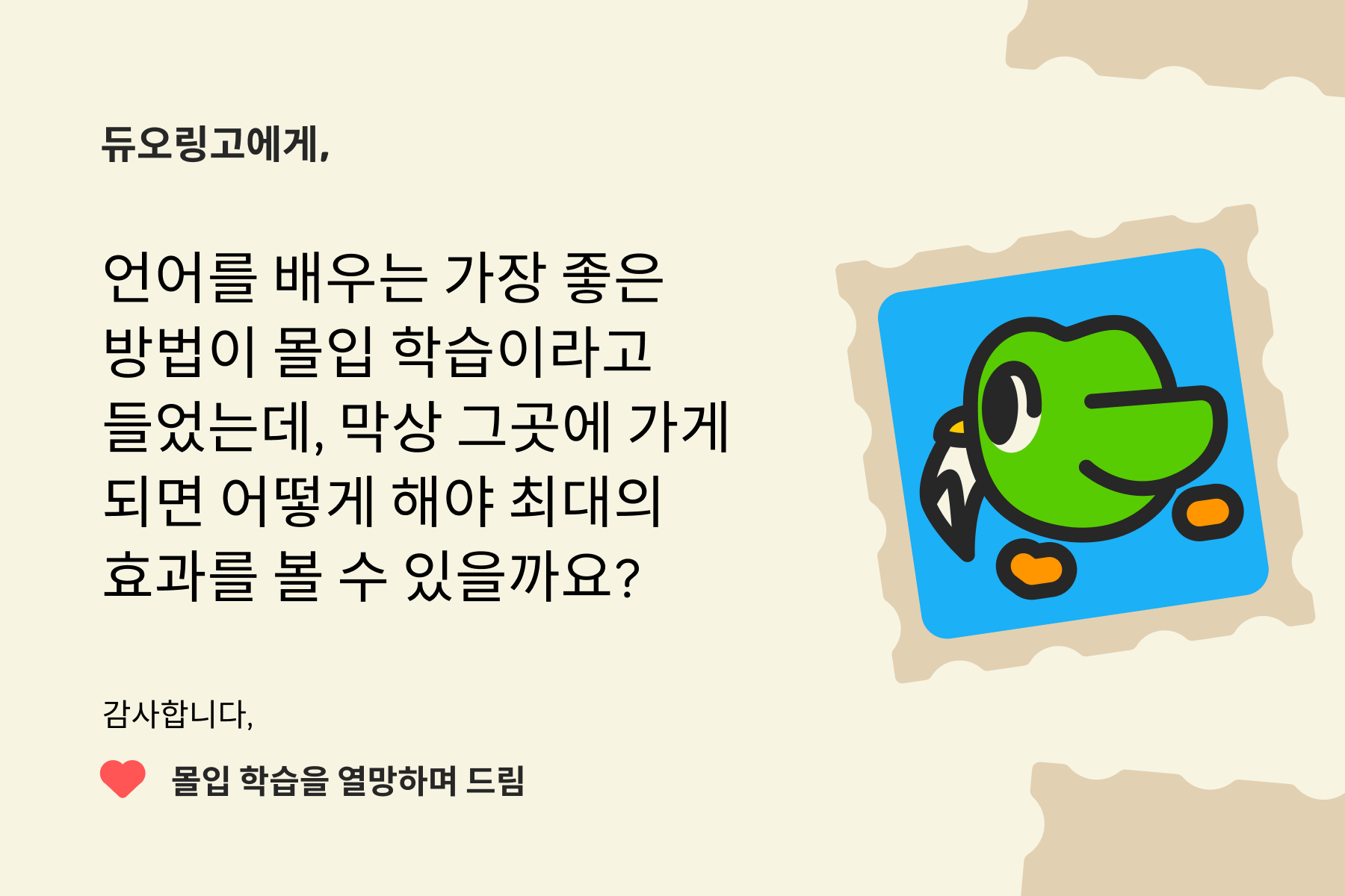 "듀오링고에 물어보세요"에 보내는 편지 이미지. 내용은 다음과 같다: 듀오링고에게, 언어를 배우는 가장 좋은 방법이 몰입 학습이라고 들었는데, 막상 그곳에 가게 되면 어떻게 해야 최대의 효과를 볼 수 있을까요? 감사합니다, 몰입 학습을 열망하며 드림 