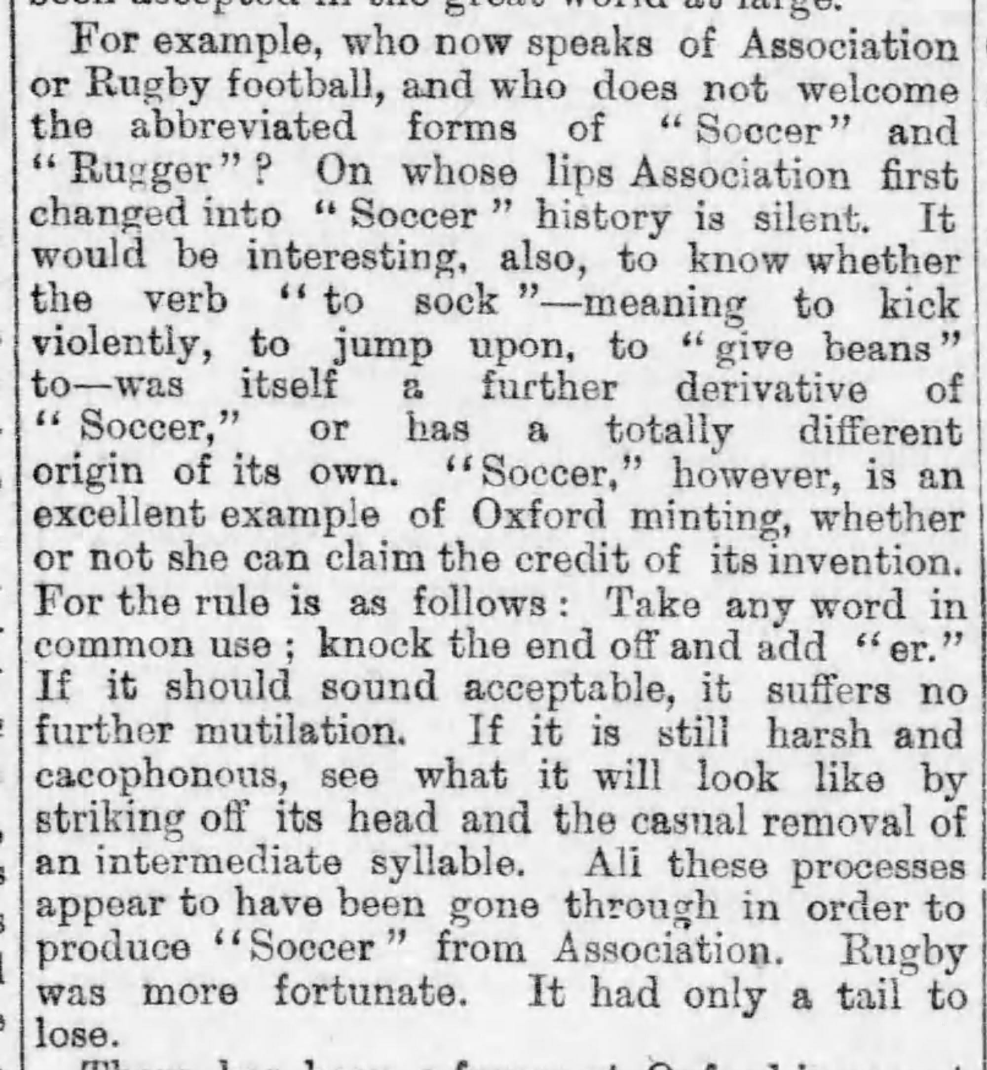 Fotografía de una columna en el periódico The Daily Telegraph de 1889. Dice: Por ejemplo, ¿quién habla ahora del fútbol de asociación o del rugby de asociación y no le da la bienvenida a las formas abreviadas “Soccer” o “Rugger”? La historia no dice cuáles fueron los primeros labios que cambiaron “Asociación” a “Soccer”. Sería interesante, además, saber si el verbo “to sock” (esto es, patear violentamente, saltar sobre o “dar frijoles a”) fue en sí misma un derivado de “Soccer” o si tiene un origen propio totalmente diferente. “Soccer”, sin embargo, es un excelente ejemplo de una acuñación de Oxford, sea que se quede o no con el crédito por su invención. La regla es la siguiente: tomar cualquier palabra de uso común, deshacerse del final y añadir “er”. Si suena aceptable, no sufre más mutilaciones. Si aún es áspera y cacofónica, observar cómo se vería si se le vuela la cabeza y se le elimina de forma casual una sílaba intermedia. Todos estos procesos parecen haber tenido lugar para producir “Soccer” de “Association”. “Rugby” fue más afortunada. Solo tenía una cola que perder.