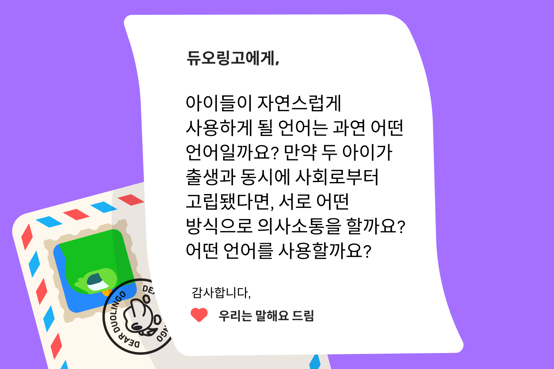 듀오링고에 물어보세요”에 보내는 편지 이미지. 내용은 다음과 같다: 듀오링고에게, 아이들이 자연스럽게 사용하게 될 언어는 과연 어떤 언어일까요? 만약 두 아이가 출생과 동시에 사회로부터 고립됐다면, 서로 어떤 방식으로 의사소통을 할까요? 어떤 언어를 사용할까요? 감사합니다, 우리는 말해요 드림