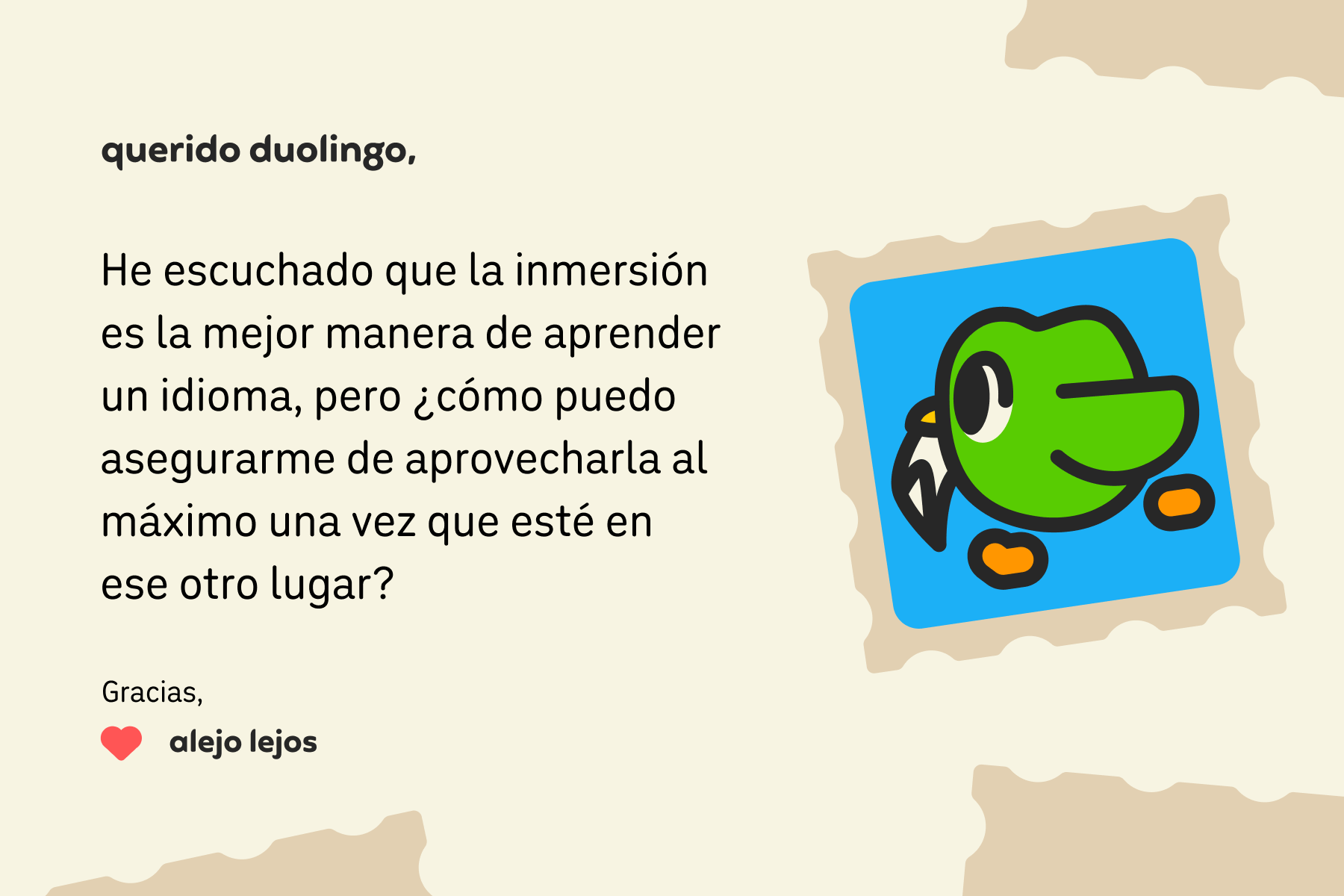 Ilustración de una carta dirigida a Querido Duolingo que dice: Querido Duolingo, he escuchado que la inmersión es la mejor manera de aprender un idioma, pero ¿cómo puedo asegurarme de aprovecharla al máximo una vez que esté en ese otro lugar? Gracias, Alejo Lejos