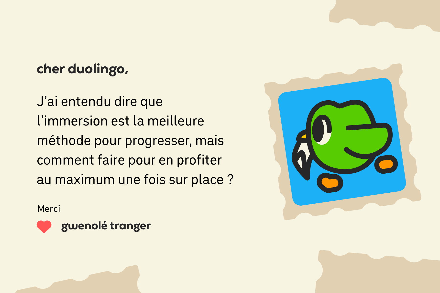 Illustration d'une lettre adressée à Cher Duolingo et qui dit : Cher Duolingo, j'ai entendu dire que l'immersion est la meilleure méthode pour progresser, mais comment faire pour en profiter au maximum une fois sur place ? Merci, Gwenolé Tranger