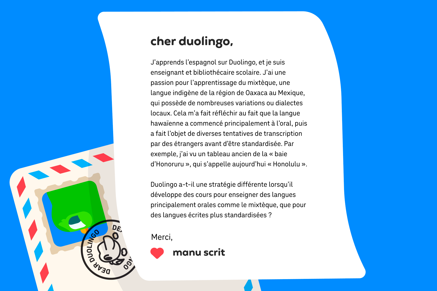 Illustration d’une lettre à Cher Duolingo qui dit : Cher Duolingo, J’apprends l’espagnol sur Duolingo, et je suis enseignant et bibliothécaire scolaire. J'ai une passion pour l’apprentissage du mixtèque, une langue indigène de la région de Oaxaca au Mexique, qui possède de nombreuses variations ou dialectes locaux. Cela m’a fait réfléchir au fait que la langue hawaïenne a commencé principalement à l'oral, puis a fait l’objet de diverses tentatives de transcription par des étrangers avant d’être standardisée. Par exemple, j’ai vu un tableau ancien de la « baie d'Honoruru », qui s’appelle aujourd’hui « Honolulu ».  Duolingo a-t-il une stratégie différente lorsqu’il développe des cours pour enseigner des langues principalement orales comme le mixtèque, que pour des langues écrites plus standardisées ? Merci, Manu Scrit