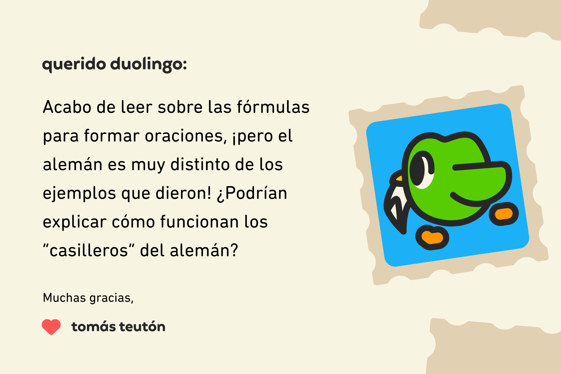 Ilustración de una carta dirigida a Querido Duolingo que dice: Querido Duolingo: acabo de leer sobre las fórmulas para formar oraciones, ¡pero el alemán es muy distinto de los ejemplos que dieron! ¿Podrían explicar cómo funcionan los “casilleros” del alemán? Muchas gracias, Tomás Teutón