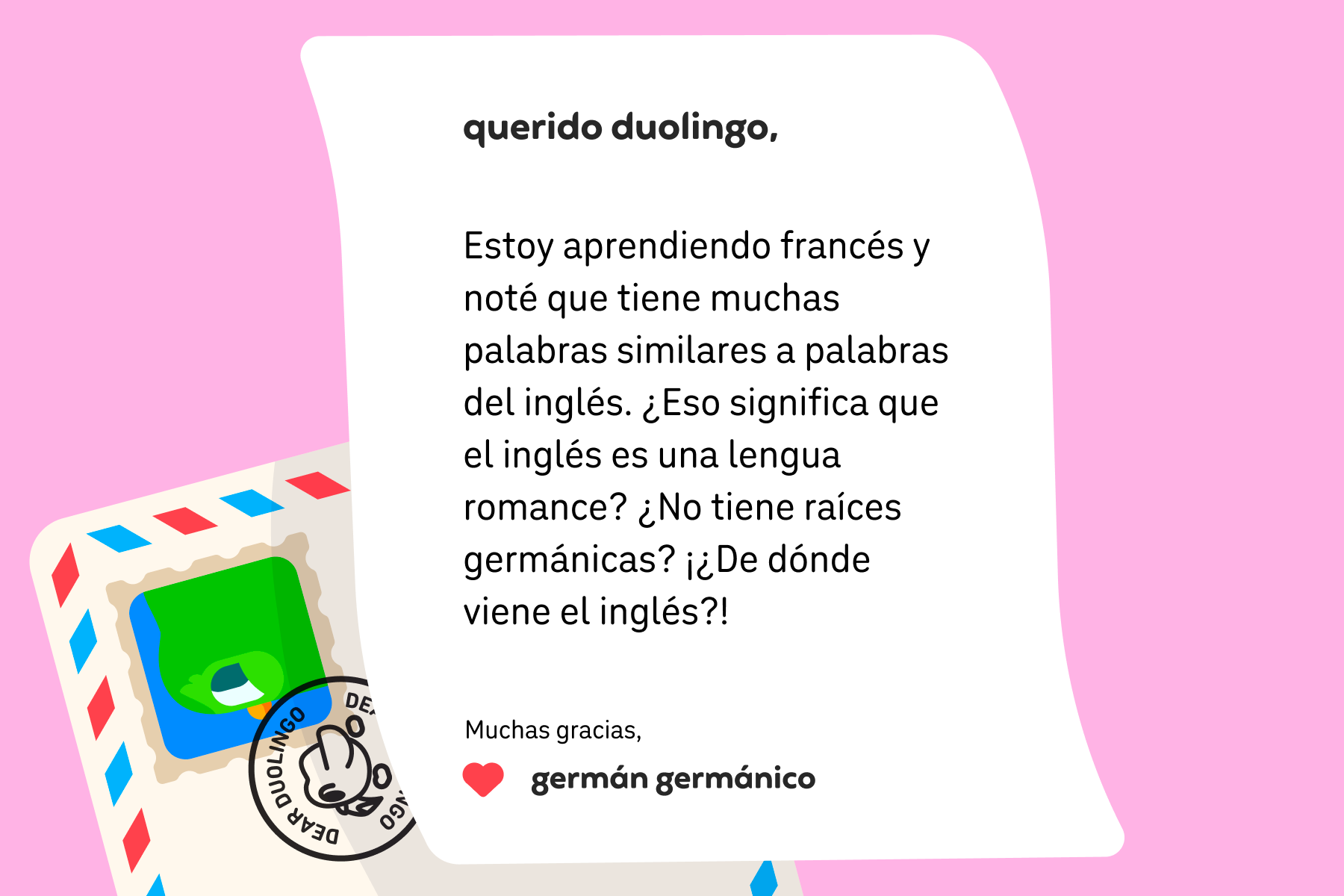 Ilustración de una carta dirigida a Querido Duolingo que dice “Querido Duolingo: estoy aprendiendo francés y noté que tiene muchas palabras similares a palabras del inglés. ¿Eso significa que el inglés es una lengua romance? ¿No tiene raíces germánicas? ¡¿De dónde viene el inglés?! Muchas gracias, Germán Germánico