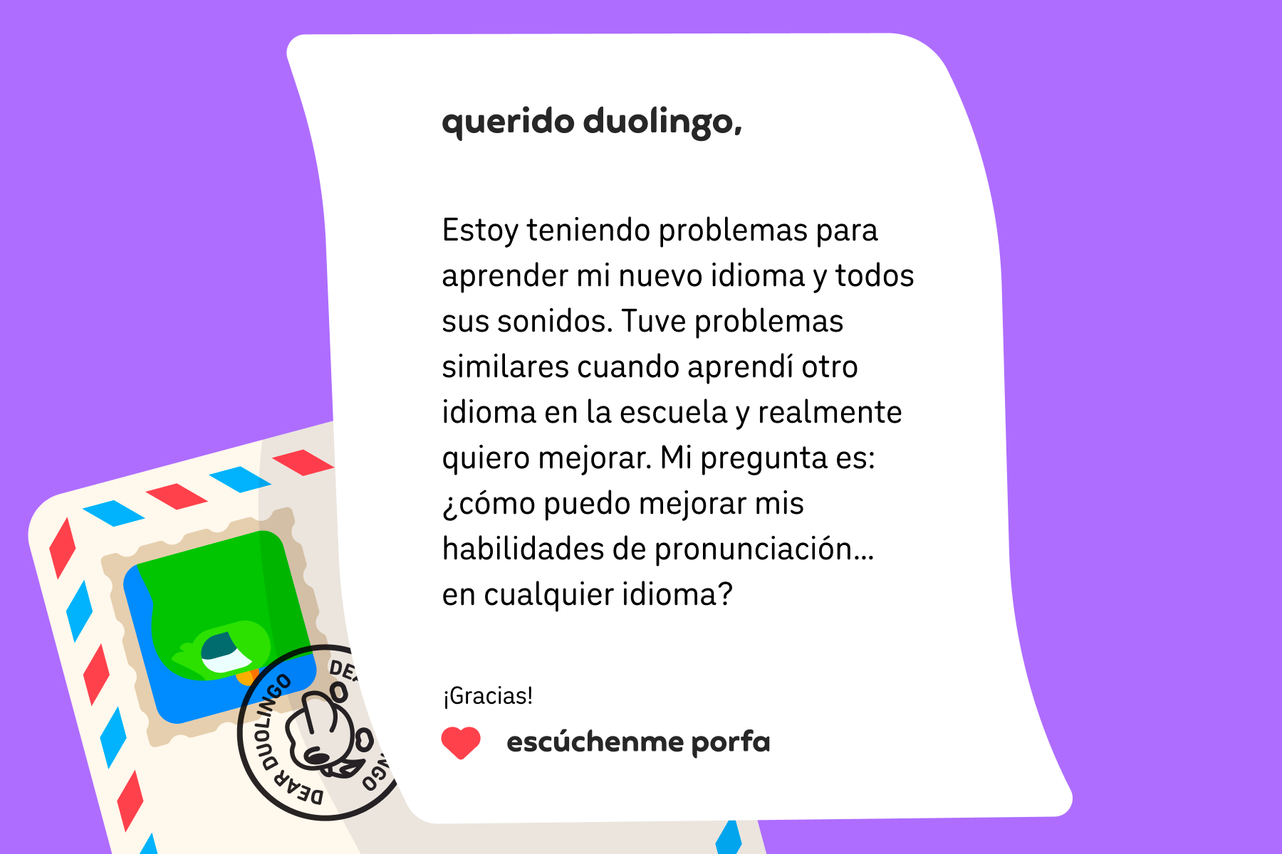 Ilustración de una carta dirigida a Querido Duolingo que dice: Querido Duolingo: Estoy teniendo problemas para aprender mi nuevo idioma y todos sus sonidos. Tuve problemas similares cuando aprendí otro idioma en la escuela y realmente quiero mejorar. Mi pregunta es: ¿cómo puedo mejorar mis habilidades de pronunciación… en cualquier idioma? ¡Gracias! Escúchenme porfa