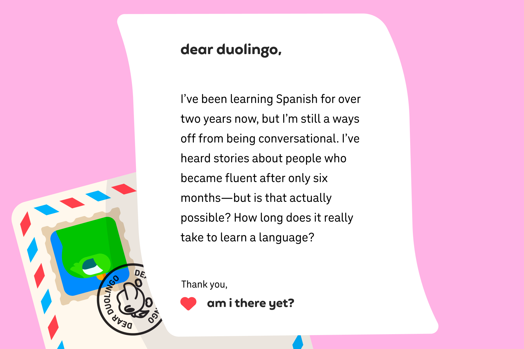 Illustration of a letter to Dear Duolingo that reads: Dear Duolingo, I’ve been learning Spanish for over two years now, but I’m still a ways off from being conversational. I’ve heard stories about people who became fluent after only six months—but is that actually possible? How long does it really take to learn a language? Thank you, Am I There Yet?