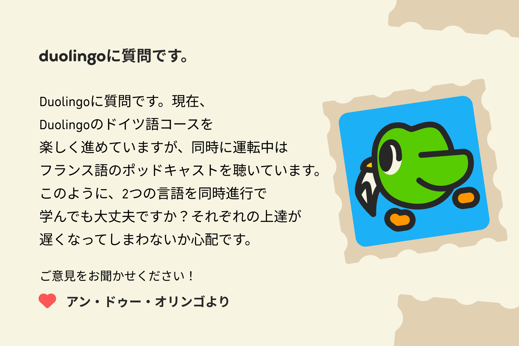 「Duolingoに質問です。」という手紙のイラスト。手紙には次のように書かれている。「Duolingoに質問です。現在、Duolingoのドイツ語コースを楽しく進めていますが、同時に運転中はフランス語のポッドキャストを聴いています。このように、2つの言語を同時進行で学んでも大丈夫ですか？それぞれの上達が遅くなってしまわないか心配です。ご意見をお聞かせください！アン・ドゥー・オリンゴより」