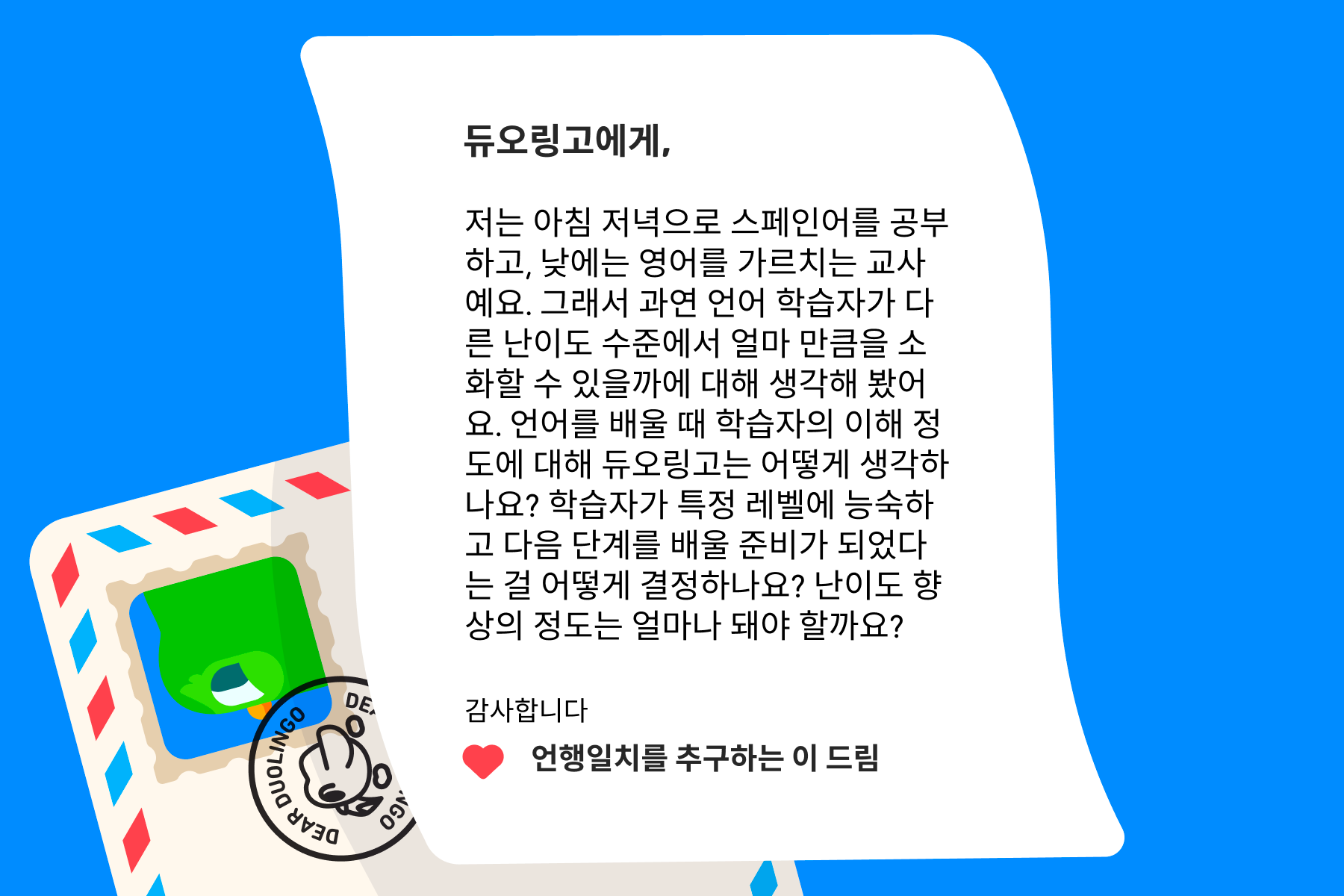 듀오링고에 물어보세요”에 보내는 편지 이미지. 내용은 다음과 같다: 듀오링고에게, 저는 아침 저녁으로 스페인어를 공부하고, 낮에는 영어를 가르치는 교사예요. 그래서 과연 언어 학습자가 다른 난이도 수준에서 얼마 만큼을 소화할 수 있을까에 대해 생각해 봤어요. 언어를 배울 때 학습자의 이해 정도에 대해 듀오링고는 어떻게 생각하나요? 학습자가 특정 레벨에 능숙하고 다음 단계를 배울 준비가 되었다는 걸 어떻게 결정하나요? 난이도 향상의 정도는 얼마나 돼야 할까요? 감사합니다, 언행일치를 추구하는 이 드림