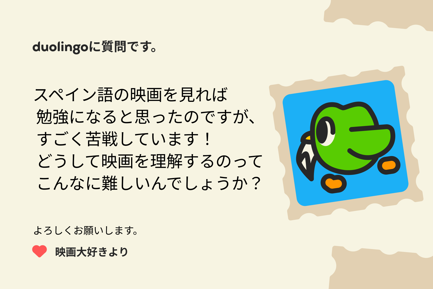 「Duolingoに質問です。スペイン語の映画を見れば勉強になると思ったのですが、すごく苦戦しています！どうして映画を理解するのってこんなに難しいんでしょうか？映画大好きより」という文字が書かれた、お手紙のイラスト。
