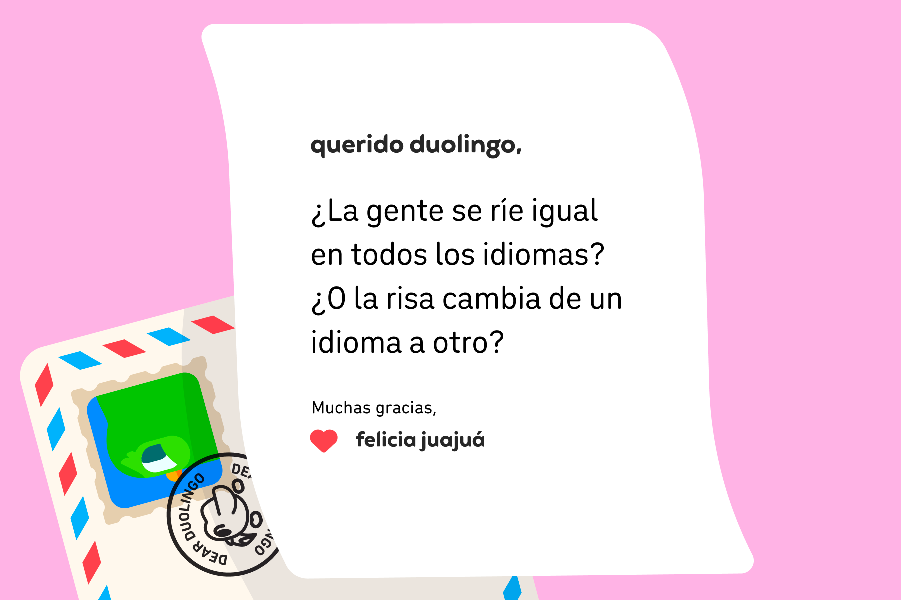 Ilustración de una carta dirigida a Querido Duolingo que dice: “Querido Duolingo: ¿la gente se ríe igual en todos los idiomas? ¿O la risa cambia de un idioma a otro? Muchas gracias, Felicia Juajuá