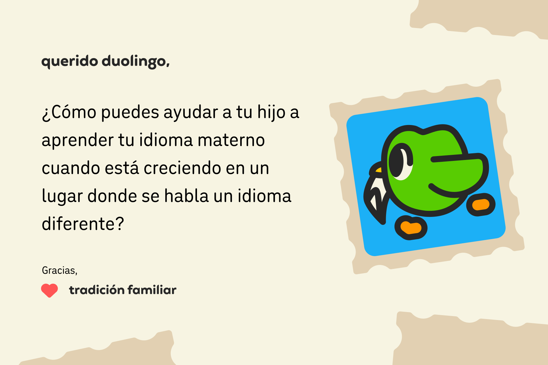 Ilustración de una carta para Querido Duolingo que dice: Querido Duolingo, ¿Cómo puedes ayudar a tu hijo a aprender tu idioma materno cuando está creciendo en un lugar donde se habla un idioma diferente? Gracias, Tradición Familiar
