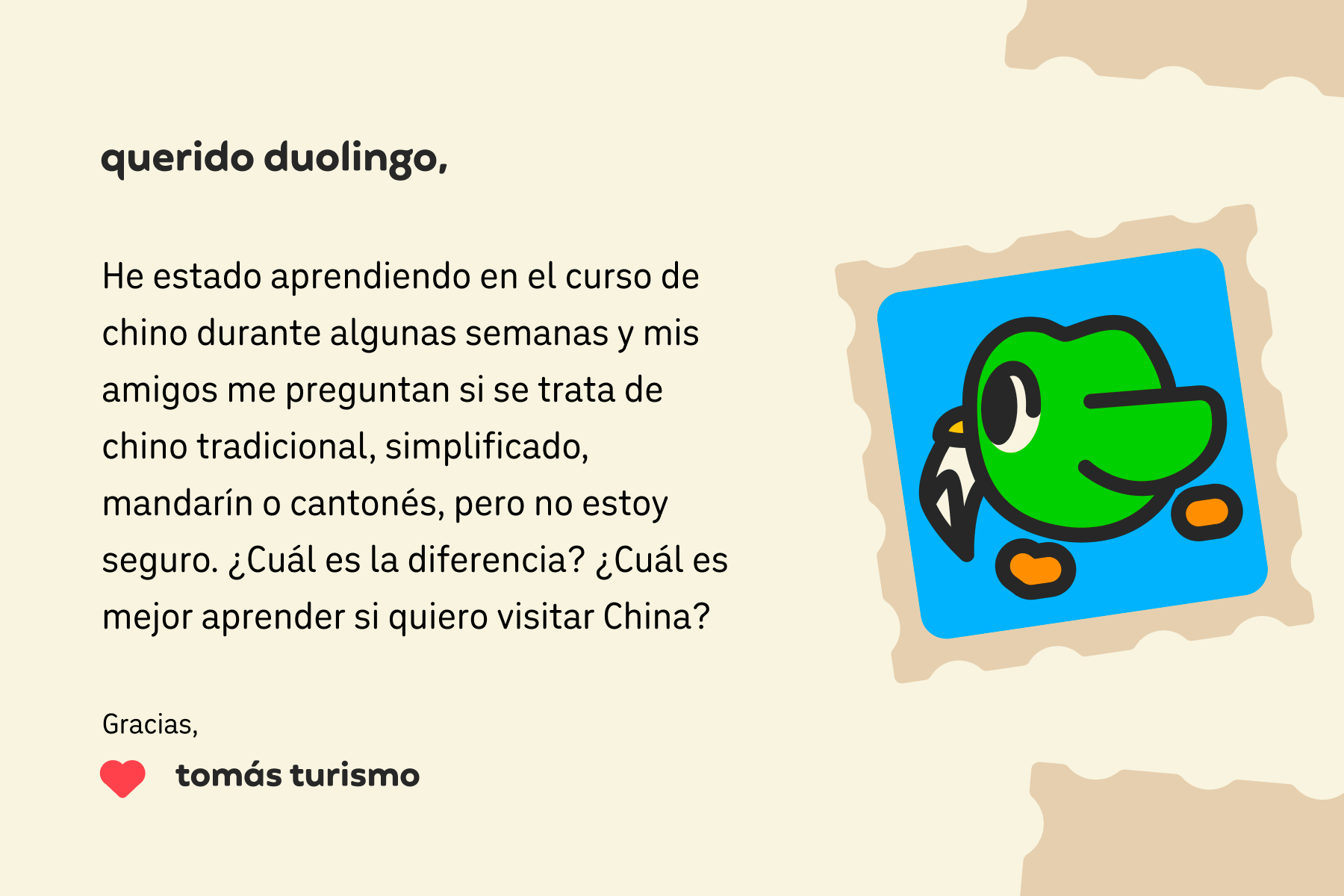 Ilustración de una carta para Querido Duolingo que dice: Querido Duolingo, he estado aprendiendo en el curso de chino durante unas semanas y mis amigos me preguntan si se trata de chino tradicional, simplificado, mandarín o cantonés, pero no estoy seguro. ¿Cuál es la diferencia? ¿Cuál es mejor aprender si quiero visitar China? Gracias, Tomás Turismo
