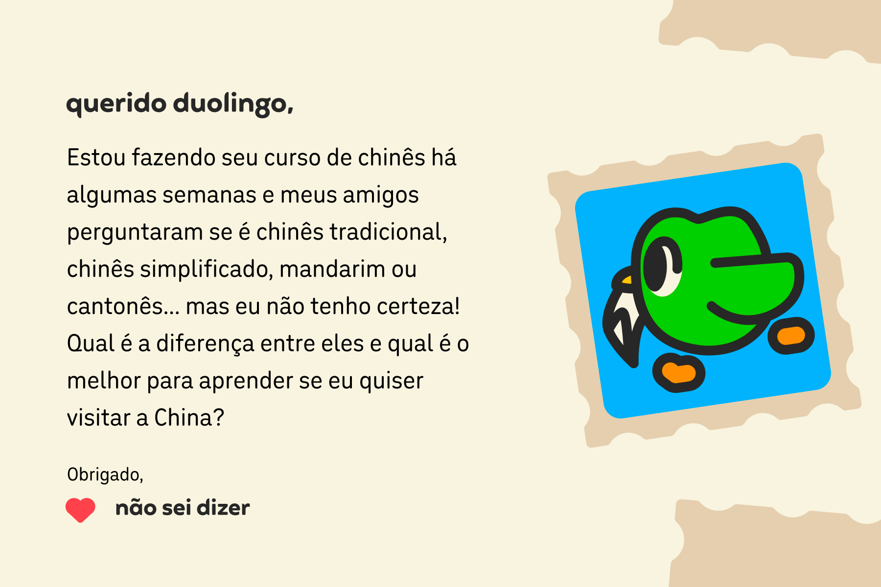 Ilustração de uma carta para Querido Duolingo que diz: Querido Duolingo, Estou fazendo seu curso de chinês há algumas semanas e meus amigos perguntaram se é chinês tradicional, chinês simplificado, mandarim ou cantonês… mas eu não tenho certeza! Qual é a diferença entre eles e qual é o melhor para aprender se eu quiser visitar a China? Obrigado, Não Sei Dizer