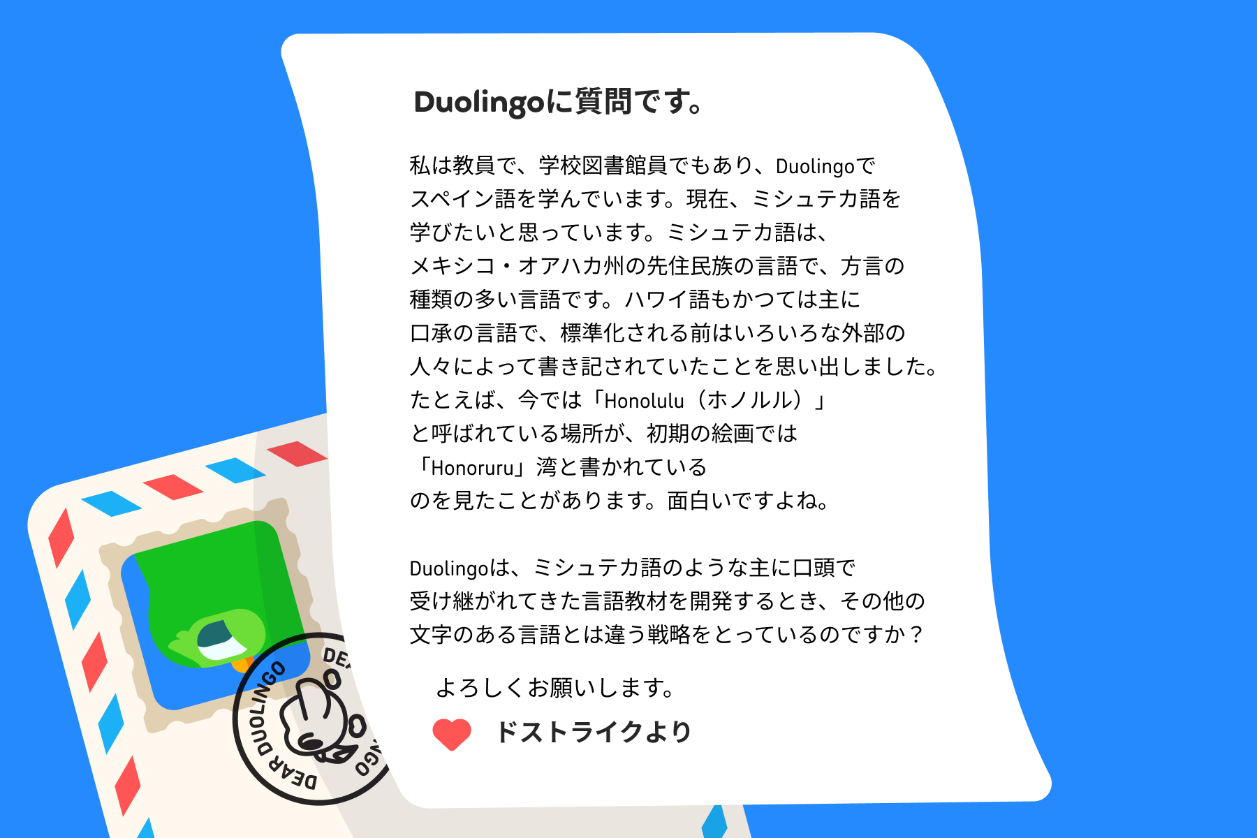 Duolingo宛ての手紙のイラスト。手紙には次のように書かれている。「私は教員で、学校図書館員でもあり、Duolingoでスペイン語を学んでいます。現在、ミシュテカ語を学びたいと思っています。ミシュテカ語は、メキシコ・オアハカ州の先住民族の言語で、方言の種類の多い言語です。ハワイ語もかつては主に口承の言語で、標準化される前はいろいろな外部の人々によって書き記されていたことを思い出しました。たとえば、今では「Honolulu(ホノルル)」と呼ばれている場所が、初期の絵画では「Honoruru」湾と書かれているのを見たことがあります。面白いですよね。 Duolingoは、ミシュテカ語のような主に口頭で受け継がれてきた言語教材を開発するとき、その他の文字のある言語とは違う戦略をとっているのですか?ドストライクより」
