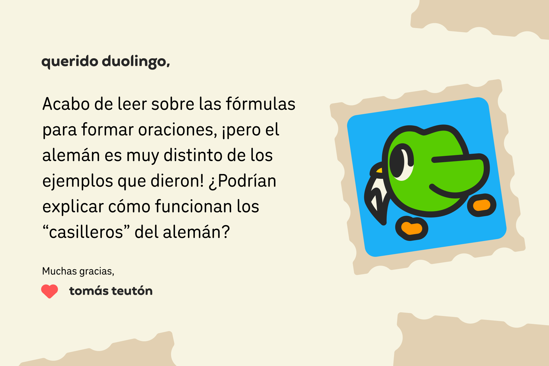 Ilustración de una carta dirigida a Querido Duolingo que dice: Querido Duolingo: acabo de leer sobre las fórmulas para formar oraciones, ¡pero el alemán es muy distinto de los ejemplos que dieron! ¿Podrían explicar cómo funcionan los “casilleros” del alemán? Muchas gracias, Tomás Teutón