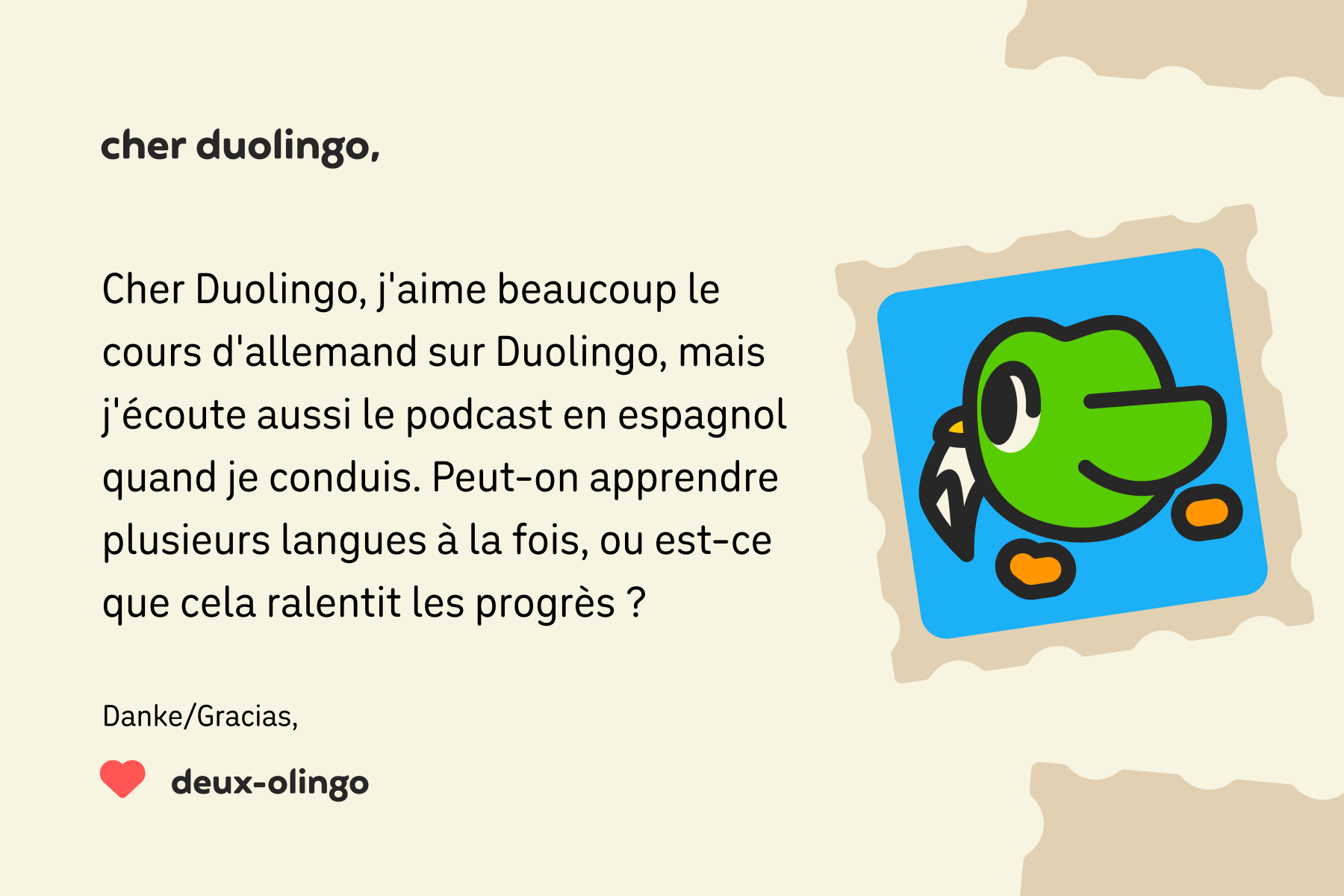 Une lettre adressée à « Cher Duolingo » dont le contenu est le suivant : « Cher Duolingo, j'aime beaucoup le cours d'allemand sur Duolingo, mais j'écoute aussi le podcast en espagnol quand je conduis. Peut-on apprendre plusieurs langues à la fois, ou est-ce que cela ralentit les progrès ? Danke/Gracias, Deux-Olingo »