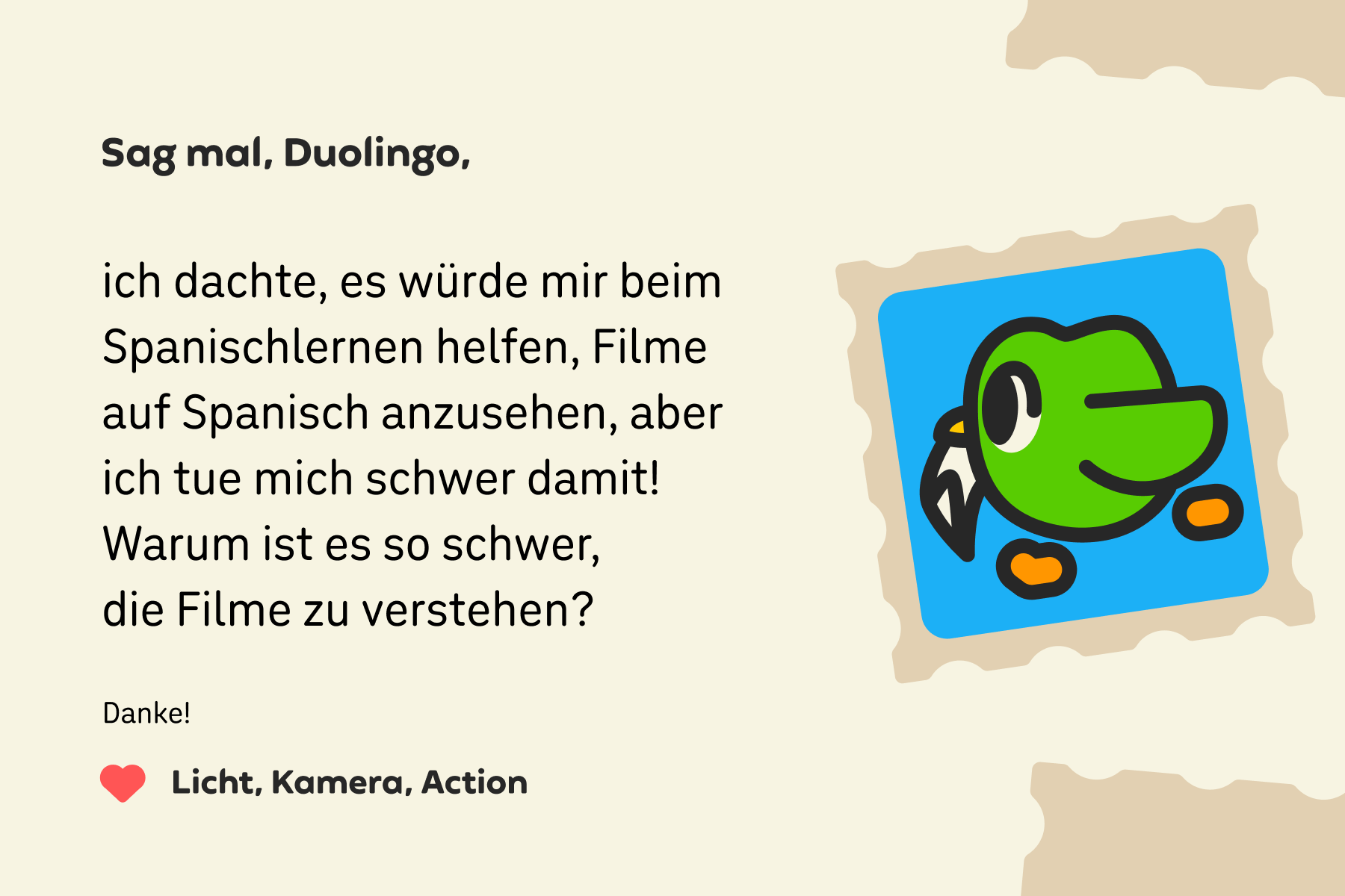 Abbildung eines Briefes an „Sag mal, Duolingo“, in dem es heißt: „Sag mal, Duolingo, ich dachte, es würde mir beim Spanischlernen helfen, Filme auf Spanisch anzusehen, aber ich tue mich schwer damit! Warum ist es so schwer, die Filme zu verstehen? Vielen Dank, Licht, Kamera, Action!“