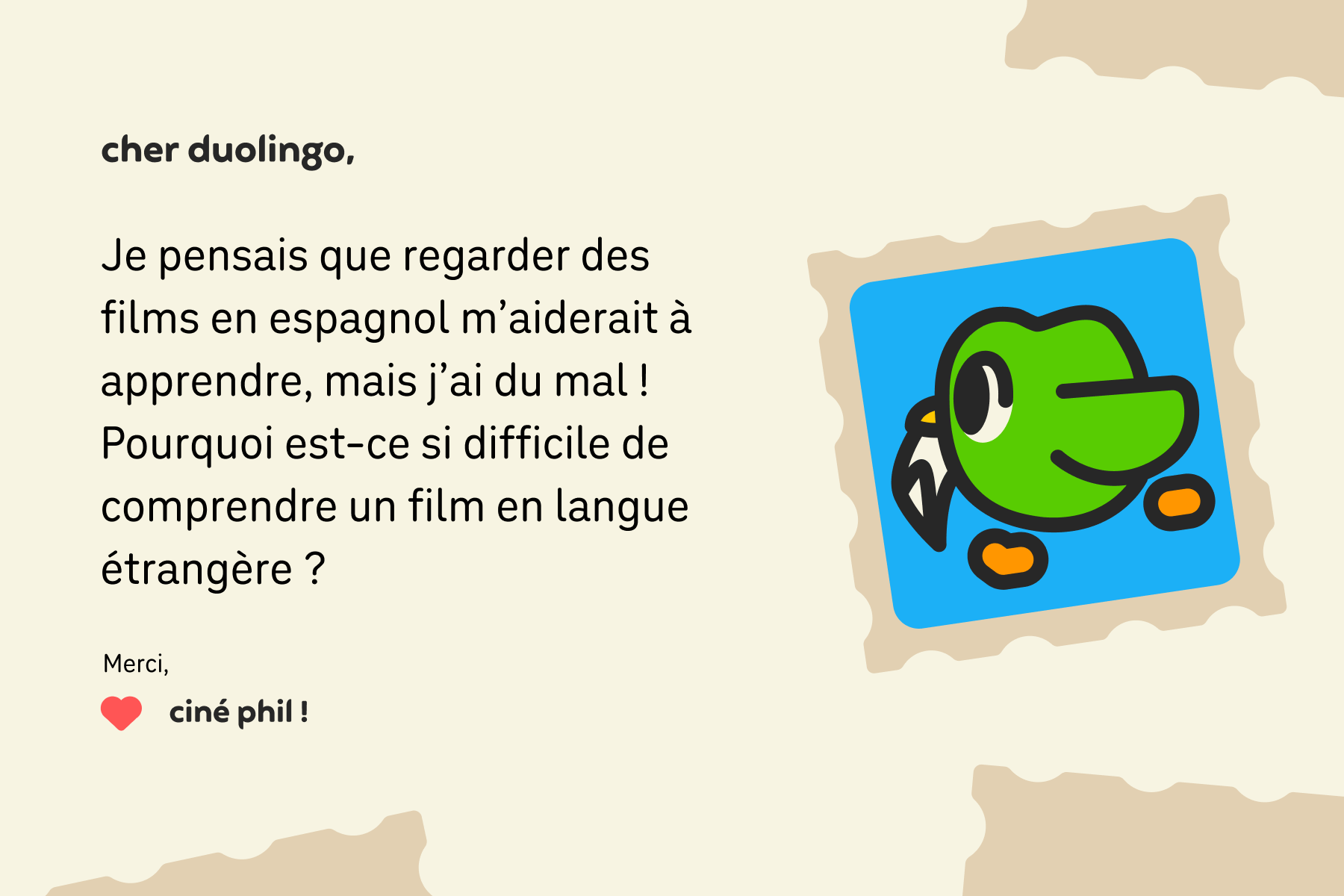 Illustration d’un courrier adressé à Cher Duolingo et qui dit : Cher Duolingo, je pensais que regarder des films en espagnol m’aiderait à apprendre, mais j’ai du mal à suivre ! Pourquoi est-ce si difficile de les comprendre ? Merci, Ciné Phil ! »
