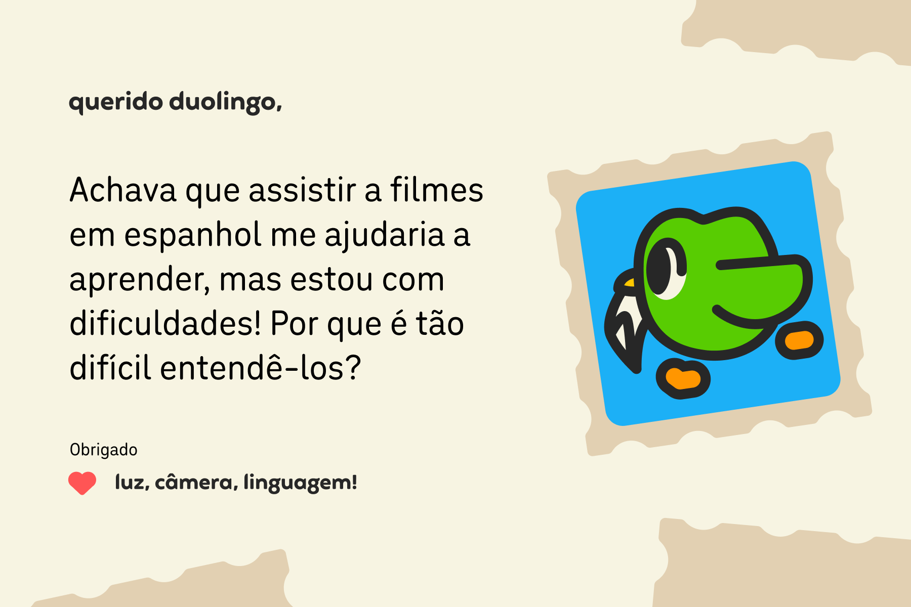 Ilustração de uma carta para o querido Duolingo que diz: Caro Duolingo, Achava que assistir a filmes em espanhol me ajudaria a aprender, mas estou com dificuldades! Por que é tão difícil entendê-los? Obrigado, luz, câmera, linguagem!
