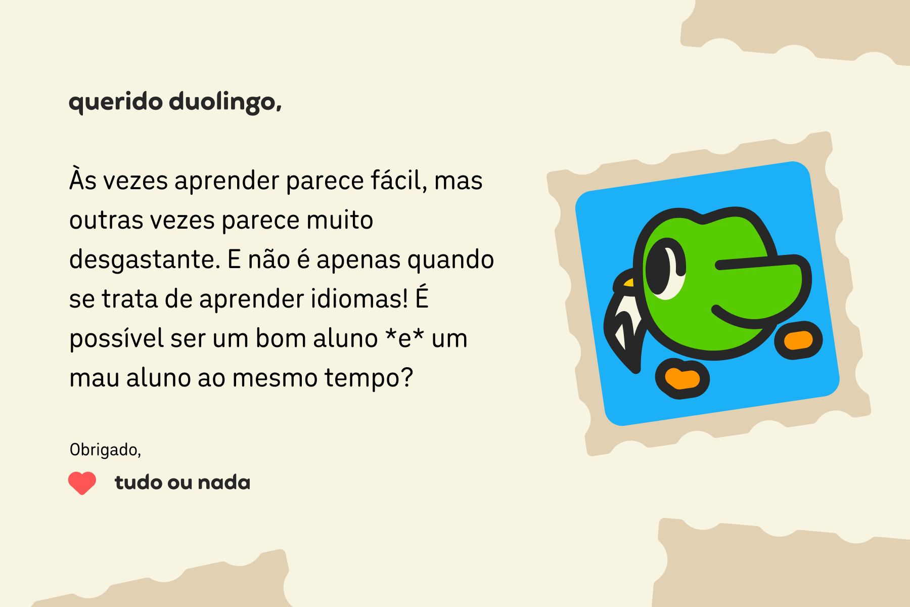 Ilustração de uma carta para a Querido Duolingo que diz: Querido Duolingo, às vezes aprender parece fácil, mas outras vezes parece muito desgastante. E não é apenas quando se trata de aprender idiomas! É possível ser um bom aluno *e* um mau aluno ao mesmo tempo? Obrigado, Tudo ou Nada