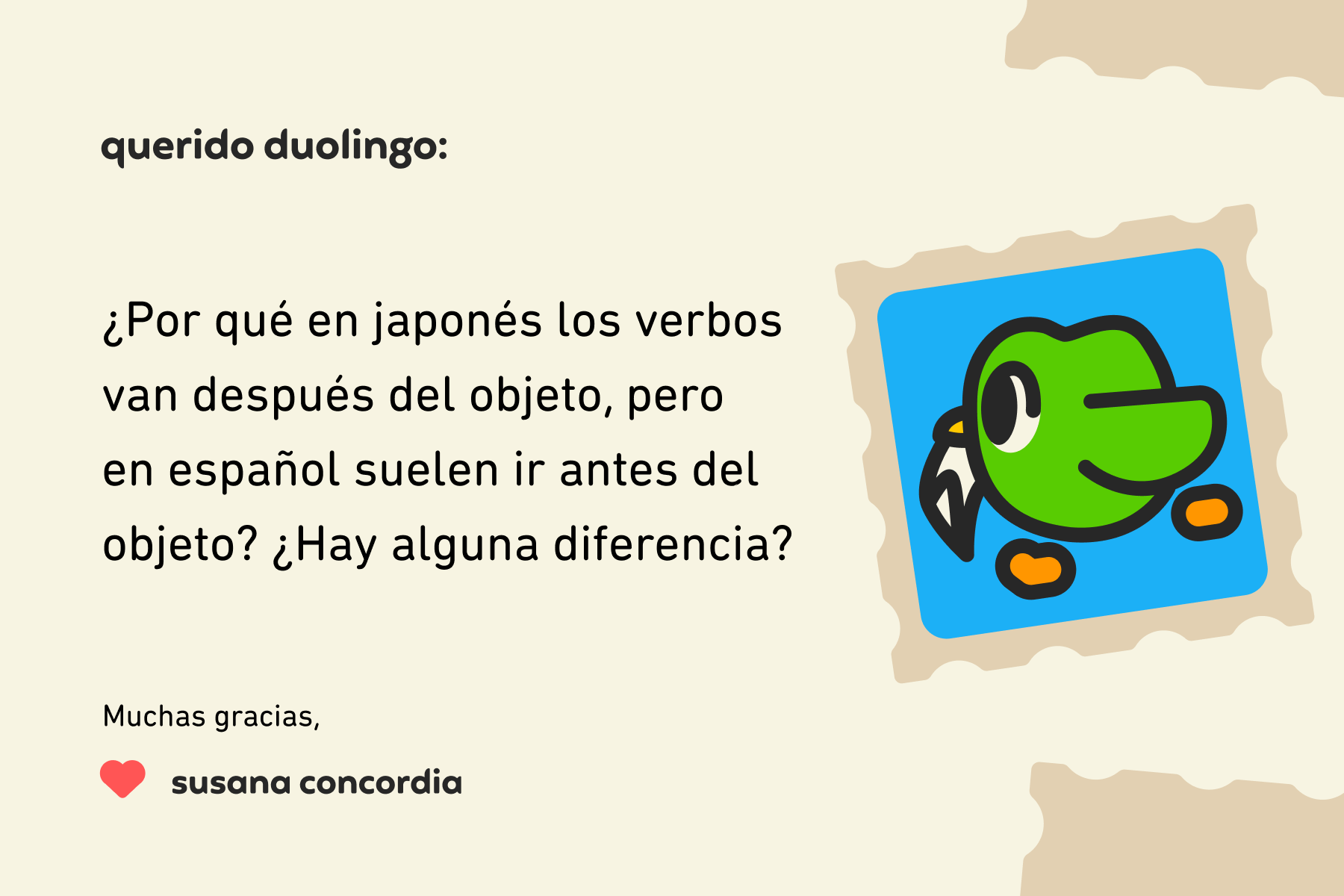 Ilustración de una carta dirigida a Querido Duolingo que dice: “Querido Duolingo, ¿por qué en japonés los verbos van después del objeto, pero en español suelen ir antes del objeto? ¿Hay alguna diferencia? Muchas gracias, Susana Concordia.