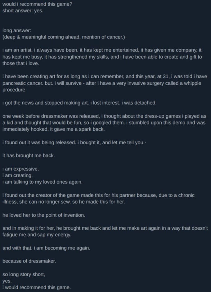 A screenshot of a review of Dressmaker on Steam. It reads:  Recommended 155.5 hrs on record (142.6 hrs at review time) Posted: 12 October would i recommend this game? short answer: yes.   long answer: (deep & meaningful coming ahead, mention of cancer.)  i am an artist. i always have been. it has kept me entertained, it has given me company, it has kept me busy, it has strengthened my skills, and i have been able to create and gift to those that i love.  i have been creating art for as long as i can remember, and this year, at 31, i was told i have pancreatic cancer. but. i will survive - after i have a very invasive surgery called a whipple procedure.  i got the news and stopped making art. i lost interest. i was detached.  one week before dressmaker was released, i thought about the dress-up games i played as a kid and thought that would be fun, so i googled them. i stumbled upon this demo and was immediately hooked. it gave me a spark back.  i found out it was being released. i bought it, and let me tell you -  it has brought me back.  i am expressive. i am creating. i am talking to my loved ones again.  i found out the creator of the game made this for his partner because, due to a chronic illness, she can no longer sew. so he made this for her.  he loved her to the point of invention.  and in making it for her, he brought me back and let me make art again in a way that doesn't fatigue me and sap my energy.  and with that, i am becoming me again.  because of dressmaker.  so long story short, yes. i would recommend this game.
