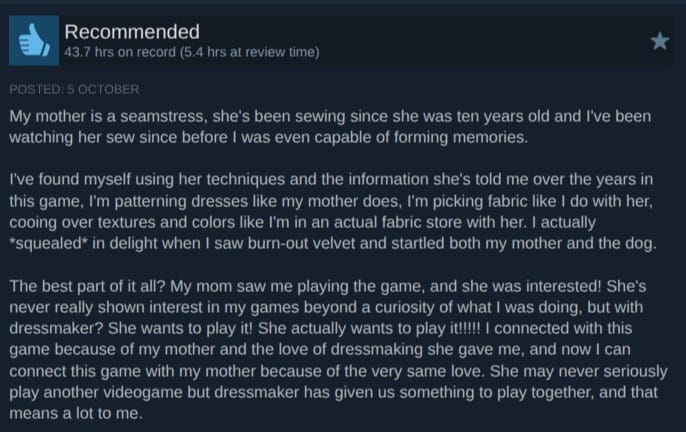 A screenshot of a review of Dressmaker on Steam. It reads: My mother is a seamstress, she's been sewing since she was ten years old and I've been watching her sew since before I was even capable of forming memories.  I've found myself using her techniques and the information she's told me over the years in this game, I'm patterning dresses like my mother does, I'm picking fabric like I do with her, cooing over textures and colors like I'm in an actual fabric store with her. I actually *squealed* in delight when I saw burn-out velvet and startled both my mother and the dog.  The best part of it all? My mom saw me playing the game, and she was interested! She's never really shown interest in my games beyond a curiosity of what I was doing, but with dressmaker? She wants to play it! She actually wants to play it!!!!! I connected with this game because of my mother and the love of dressmaking she gave me, and now I can connect this game with my mother because of the very same love. She may never seriously play another videogame but dressmaker has given us something to play together, and that means a lot to me.
