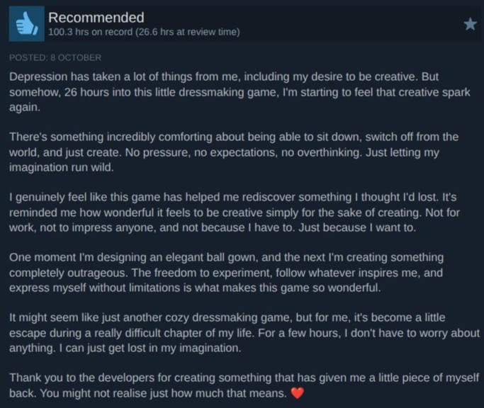 A screenshot of a review of Dressmaker on Steam. It reads:  Recommended 100.3 hrs on record (26.6 hrs at review time) Posted: 8 October Depression has taken a lot of things from me, including my desire to be creative. But somehow, 26 hours into this little dressmaking game, I'm starting to feel that creative spark again.  There's something incredibly comforting about being able to sit down, switch off from the world, and just create. No pressure, no expectations, no overthinking. Just letting my imagination run wild.  I genuinely feel like this game has helped me rediscover something I thought I'd lost. It's reminded me how wonderful it feels to be creative simply for the sake of creating. Not for work, not to impress anyone, and not because I have to. Just because I want to.  One moment I'm designing an elegant ball gown, and the next I'm creating something completely outrageous. The freedom to experiment, follow whatever inspires me, and express myself without limitations is what makes this game so wonderful.  It might seem like just another cozy dressmaking game, but for me, it's become a little escape during a really difficult chapter of my life. For a few hours, I don't have to worry about anything. I can just get lost in my imagination.  Thank you to the developers for creating something that has given me a little piece of myself back. You might not realise just how much that means. ❤️
