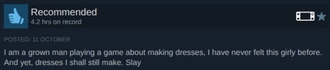 A screenshot of a review of Dressmaker on Steam. It reads: I am a grown man playing a game about making dresses. I have never felt this girly before. And yet, dresses I shall still make. Slay