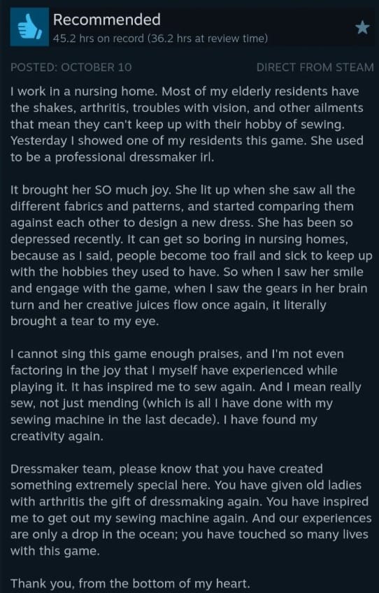 A screenshot of a review of Dressmaker on Steam. It reads: I work in a nursing home. Most of my elderly residents have the shakes, arthritis, troubles with vision, and other ailments that mean they can't keep up with their hobby of sewing. Yesterday I showed one of my residents this game. She used to be a professional dressmaker irl.  It brought her SO much joy. She lit up when she saw all the different fabrics and patterns, and started comparing them against each other to design a new dress. She has been so depressed recently. It can get so boring in nursing homes, because as I said, people become too frail and sick to keep up with the hobbies they used to have. So when I saw her smile and engage with the game, when I saw the gears in her brain turn and her creative juices flow once again, it literally brought a tear to my eye.  I cannot sing this game enough praises, and I'm not even factoring in the joy that I myself have experienced while playing it. It has inspired me to sew again. And I mean really sew, not just mending (which is all I have done with my sewing machine in the last decade). I have found my creativity again.  Dressmaker team, please know that you have created something extremely special here. You have given old ladies with arthritis the gift of dressmaking again. You have inspired me to get out my sewing machine again. And our experiences are only a drop in the ocean; you have touched so many lives with this game.  Thank you, from the bottom of my heart.  Edit: WOW, I didn't expect so much attention for my review. I only wanted to pad the "overwhelmingly positive" stat on steam because I think this game deserves it! So I wrote the review and forgot about it. Then my friend tells me I have thousands of likes and I had another look and WOW :O I've never had more than a couple of likes on a review before, this is so unexpected and insane. But thank you for all the love everyone! I'm glad people found it helpful :)  2nd Edit: Yes, this is legit, I brought my laptop into work again today and my resident designed another dress. But she told me to bring my actual sewing machine in next time so she can see my physical projects I've picked back up, so that's what I'll do next week :)  I still can't believe it's been a decade since I last created my own dress physically. Being an adult is annoying because you need to work to earn money to afford your hobbies, but when you get home from work your brain is too fried to do anything but watch or play stuff on the computer. And then all these hobbies get put on the backburner. And then all of a sudden it's been 10 years and these projects haven't been touched.  So when this game comes along and lets me design dresses even while my brain is fried from work, it reignited that love for sewing in my heart, and gave me inspiration to create again. So thanks again to the Dressmaker team for reminding me of my passion for this craft, and for providing a creative and cozy space for an old lady and a tired aged care worker to bond over ^-^