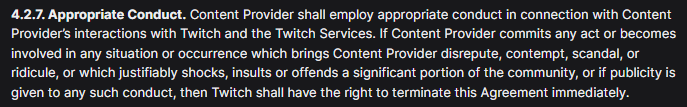 4.2.7. Appropriate Conduct. Content Provider shall employ appropriate conduct in connection with Content Provider’s interactions with Twitch and the Twitch Services. If Content Provider commits any act or becomes involved in any situation or occurrence which brings Content Provider disrepute, contempt, scandal, or ridicule, or which justifiably shocks, insults or offends a significant portion of the community, or if publicity is given to any such conduct, then Twitch shall have the right to terminate this Agreement immediately.