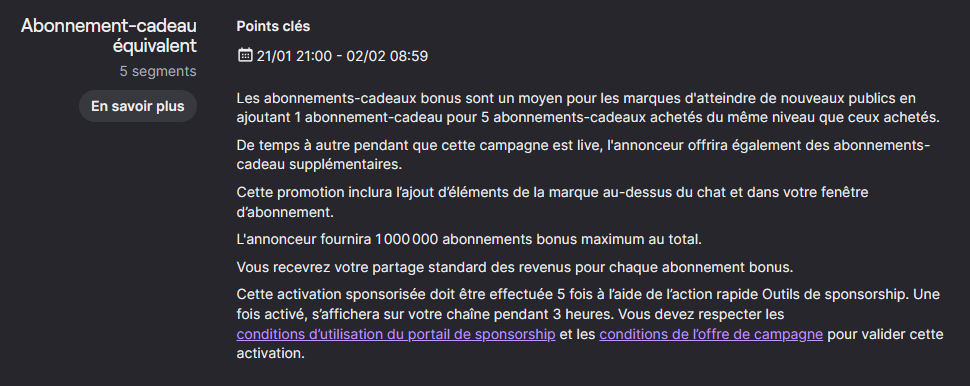 Détails de l'offre : Les abonnements-cadeaux bonus sont un moyen pour les marques d'atteindre de nouveaux publics en ajoutant 1 abonnement-cadeau pour 5 abonnements-cadeaux achetés du même niveau que ceux achetés.  De temps à autre pendant que cette campagne est live, l'annonceur offrira également des abonnements-cadeau supplémentaires.  Cette promotion inclura l’ajout d’éléments de la marque au-dessus du chat et dans votre fenêtre d’abonnement.  L'annonceur fournira 1 000 000 abonnements bonus maximum au total.  Vous recevrez votre partage standard des revenus pour chaque abonnement bonus.  Cette activation sponsorisée doit être effectuée 5 fois à l’aide de l’action rapide Outils de sponsorship. Une fois activé, s’affichera sur votre chaîne pendant 3 heures. Vous devez respecter les conditions d’utilisation du portail de sponsorship et les conditions de l’offre de campagne pour valider cette activation.
