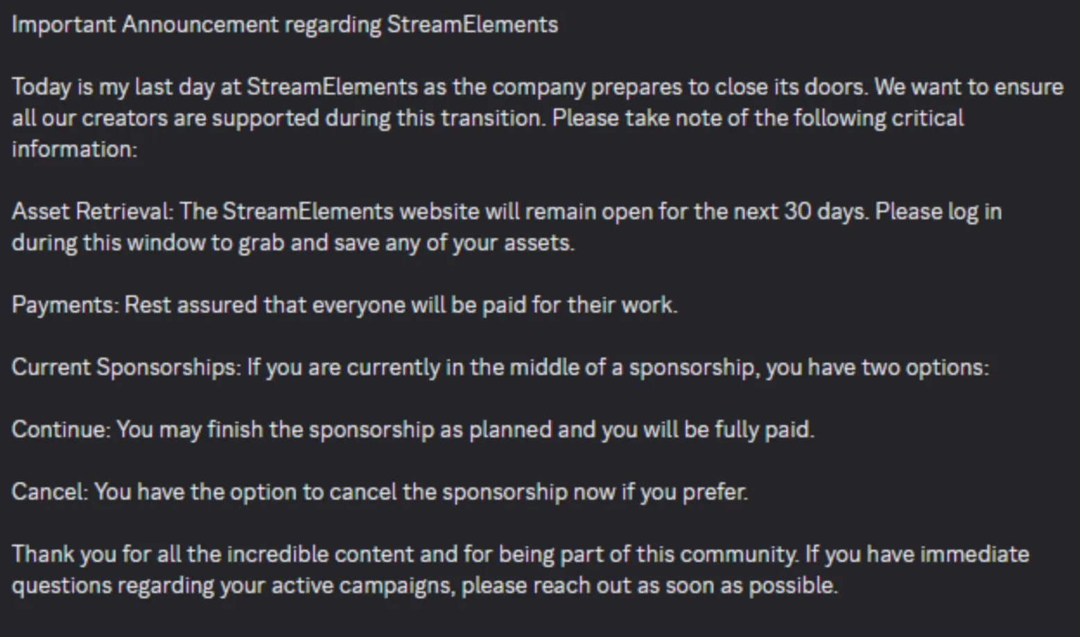 Important Announcement regarding StreamElements  Today is my last day at StreamElements as the company prepares to close its doors. We want to ensure all our creators are supported during this transition. Please take note of the following critical information:  Asset Retrieval: The StreamElements website will remain open for the next 30 days. Please log in during this window to grab and save any of your assets.  Payments: Rest assured that everyone will be paid for their work.  Current Sponsorships: If you are currently in the middle of a sponsorship, you have two options:  Continue: You may finish the sponsorship as planned and you will be fully paid.  Cancel: You have the option to cancel the sponsorship now if you prefer.  Thank you for all the incredible content and for being part of this community. If you have immediate questions regarding your active campaigns, please reach out as soon as possible.