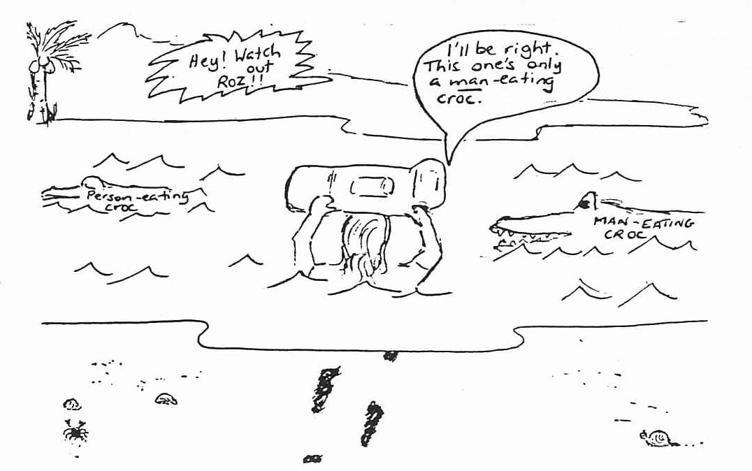 Cartoon: A person with a large backpack wades through crocodile-infested water. Another person on a small island shouts a warning. Person on island: Hey! Watch out Roz!! Person in water: I'll be right, This one's only a man-eating croc.