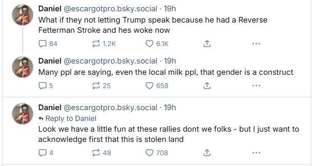 Three bluesky posts by user @escartgotpro "What if they not letting Trump speak because he had a Reverse Fetterman Stroke and he's woke now." "Many ppl are saying, even the local milk ppl, that gender is a construct." "Look we have a little fun at these rallies dont we folks - but I just want to acknowledge first that this is stolen land."