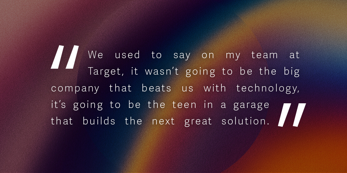 We used to say on my team at Target, it wasn’t going to be the big company that beats us with technology, it’s going to be the teen in a garage that builds the next great solution.