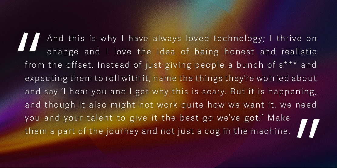 Quote: 'And this is why I have always loved technology; I thrive on change and I love the idea of being honest and realistic from the offset. Instead of just giving people a bunch of s*** and expecting them to roll with it, name the things they're worried about and say ‘I hear you and I get why this is scary. But it is happening, and though it also might not work quite how we want it, we need you and your talent to give it the best go we’ve got.’ Make them a part of the journey and not just a cog in the machine.'
