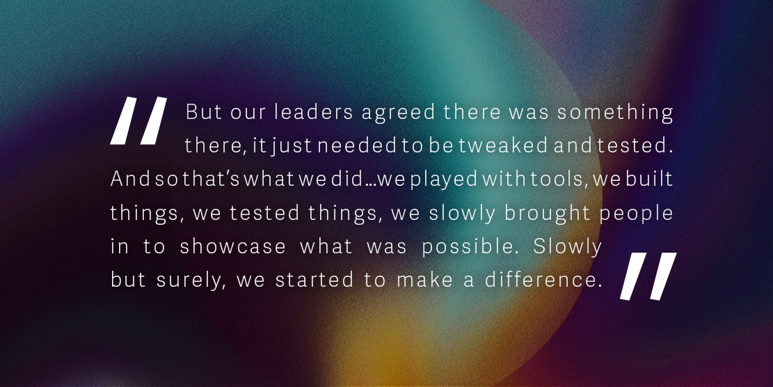 Quote: 'But our leaders agreed there was something there, it just needed to be tweaked and tested. And so that’s what we did…we played with tools, we built things, we tested things, we slowly brought people in to showcase what was possible. Slowly but surely, we started to make a difference.'