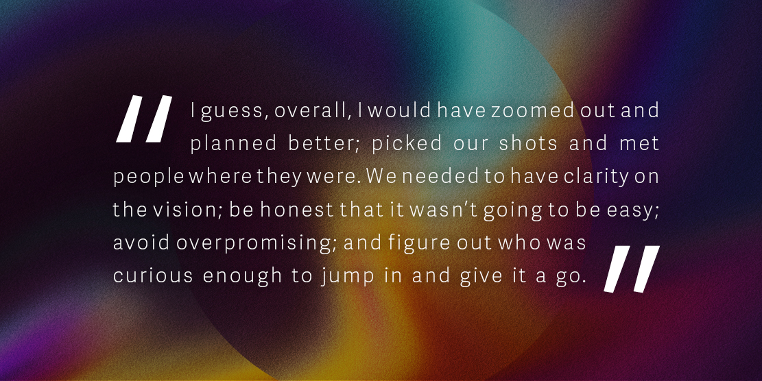 Quote: 'I guess, overall, I would have zoomed out and planned better; picked our shots and met people where they were. We needed to have clarity on the vision; be honest that it wasn’t going to be easy; avoid overpromising; and figure out who was curious enough to jump in and give it a go.'