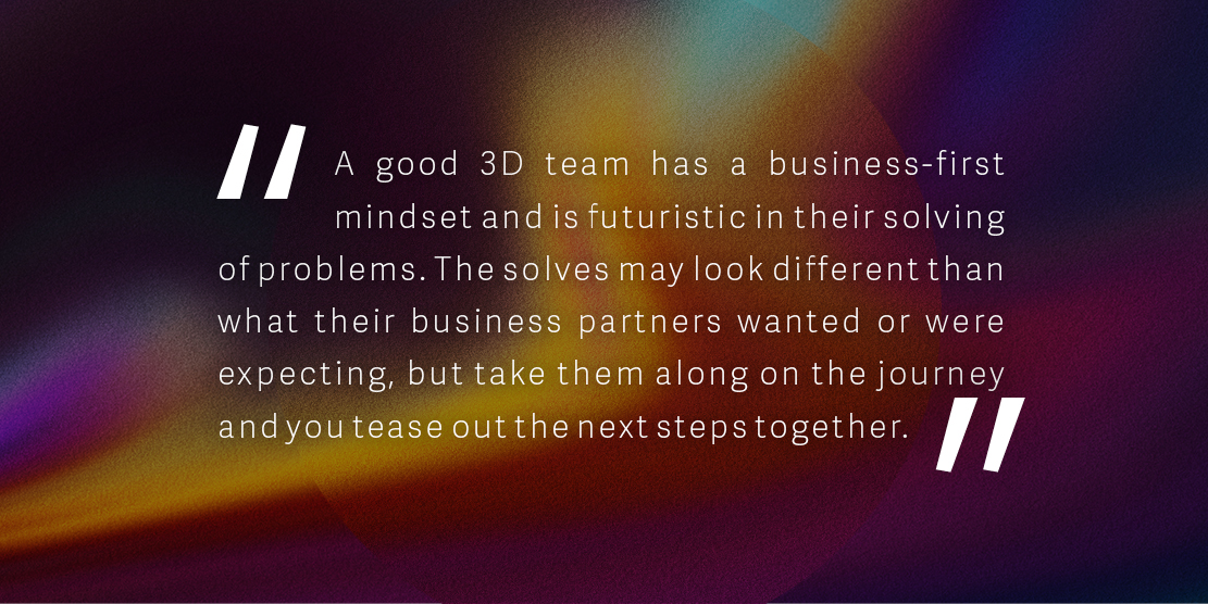 Quote: 'A good 3D team has a business-first mindset and is futuristic in their solving of problems. The solves may look different than what their business partners wanted or were expecting, but take them along on the journey and you tease out the next steps together.'