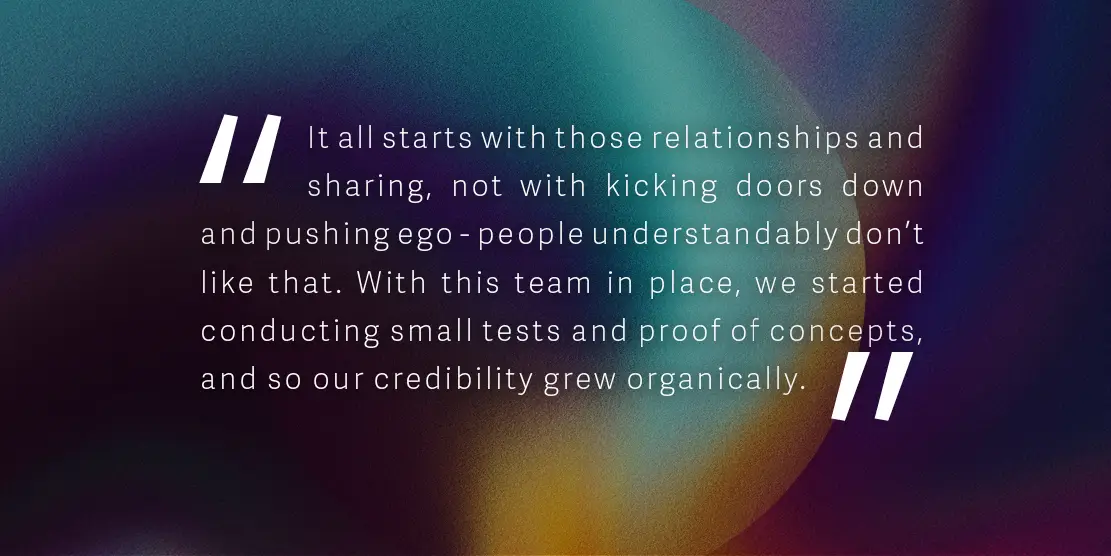 Quote: 'It all starts with those relationships and sharing, not with kicking doors down and pushing ego - people understandably don’t like that. With this team in place, we started conducting small tests and proof of concepts, and so our credibility grew organically.'