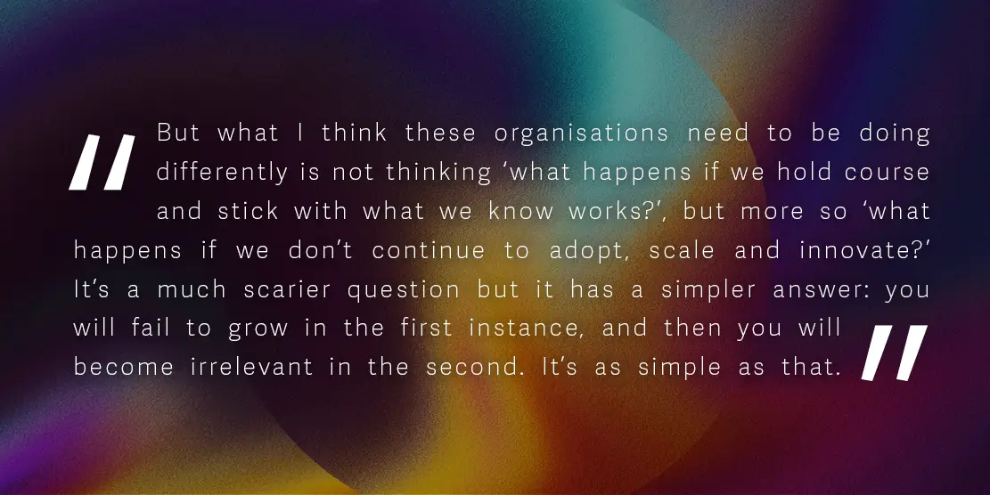 Quote: 'But what I think these organisations need to be doing differently is not thinking ‘what happens if we hold course and stick with what we know works?’, but more so ‘what happens if we don’t continue to adopt, scale and innovate?’ It’s a much scarier question but it has a simpler answer: you will fail to grow in the first instance, and then you will become irrelevant in the second. It’s as simple as that.'
