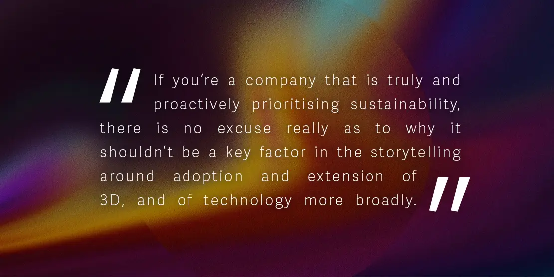 Quote: 'If you’re a company that is truly and proactively prioritising sustainability, there is no excuse really as to why it shouldn’t be a key factor in the storytelling around adoption and extension of 3D, and of technology more broadly.'