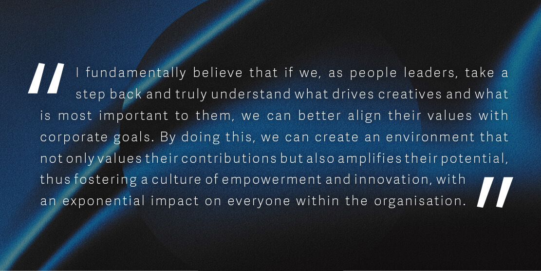 I fundamentally believe that if we, as people leaders, take a step back and truly understand what drives creatives and what is most important to them, we can better align their values with corporate goals. By doing this, we can create an environment that not only values their contributions but also amplifies their potential, thus fostering a culture of empowerment and innovation, with an exponential impact on everyone within the organisation.