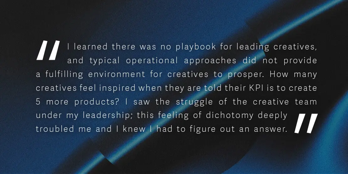 I learned there was no playbook for leading creatives, and typical operational approaches did not provide a fulfilling environment for creatives to prosper. How many creatives feel inspired when they are told their KPI is to create 5 more products? I saw the struggle of the creative team under my leadership; this feeling of dichotomy deeply troubled me and I knew I had to figure out an answer.