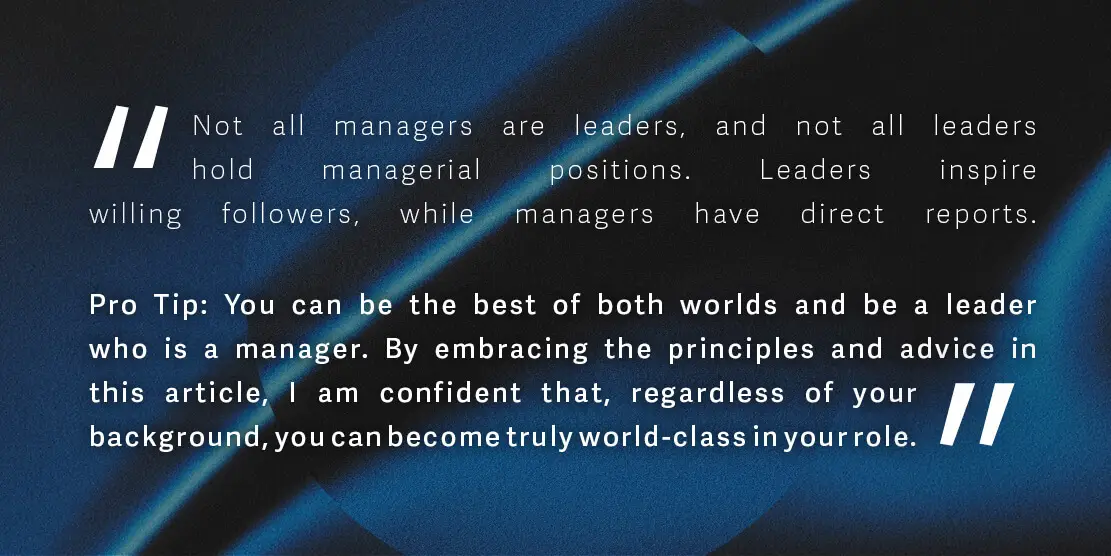 Not all managers are leaders, and not all leaders hold managerial positions. Leaders inspire willing followers, while managers have direct reports.
<p>Pro Tip: You can be the best of both worlds and be a leader who is a manager. By embracing the principles and advice in this article, I am confident that, regardless of your background, you can become truly world-class in your role." class="wp-image-2107"></figure></p>
<!-- /wp:image -->
<!-- wp:spacer {