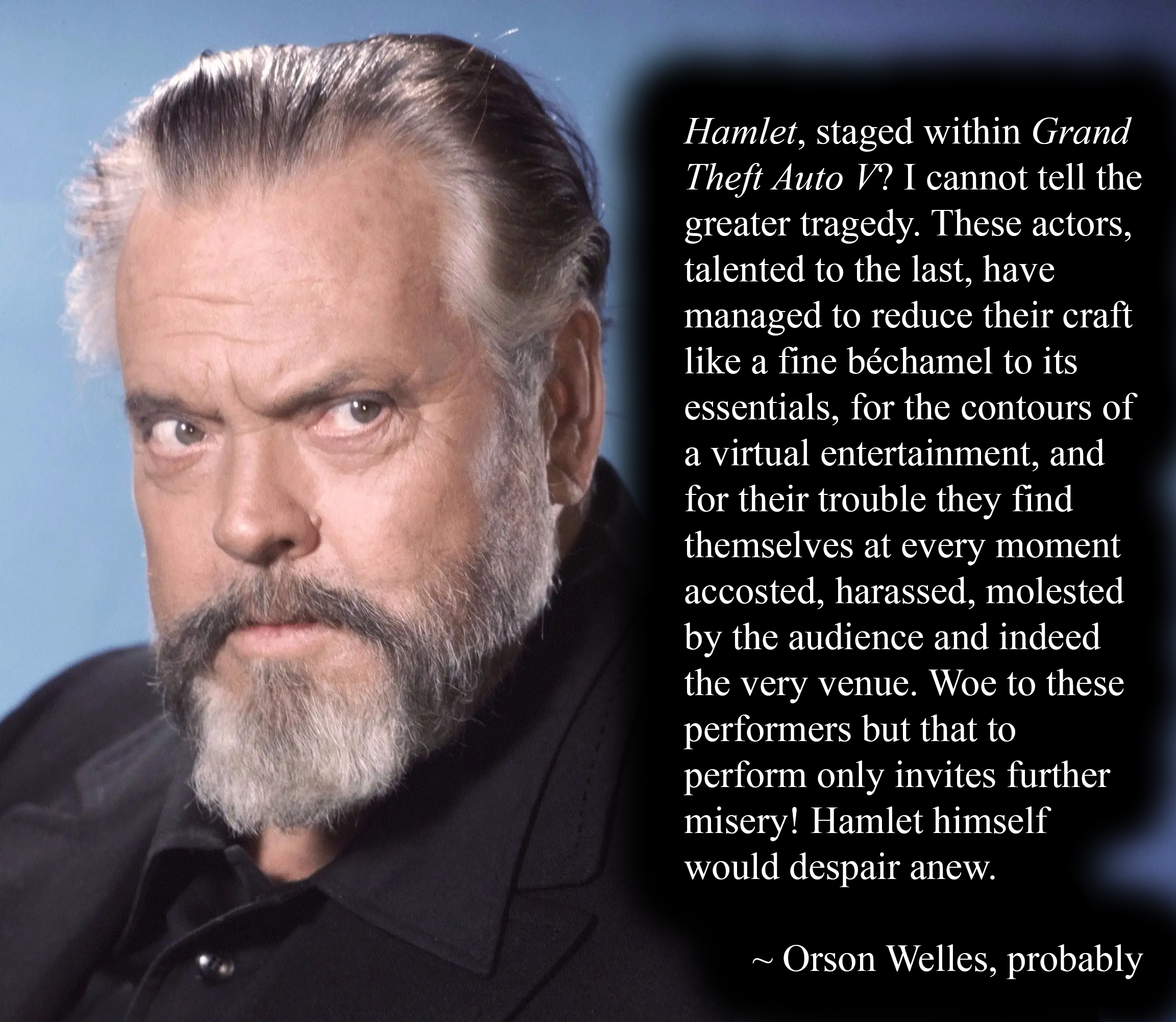 Hamlet, staged within Grand Theft Auto V? I cannot tell the greater tragedy. These actors, talented to the last, have managed to reduce their craft like a fine béchamel to its essentials, for the contours of a virtual entertainment, and for their trouble they find themselves at every moment accosted, harassed, molested by the audience and indeed the very venue. Woe to these performers but that to perform only invites further misery! Hamlet himself would despair anew.