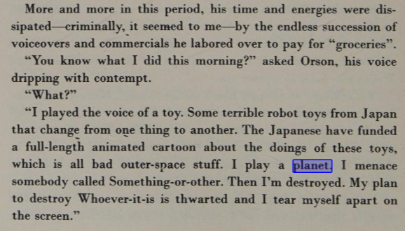 More and more in this period, his time and energies were dissipated--criminally, it seemed to me-by the endless succession of voiceovers and commercials he labored over to pay for "groceries." "You know what I did this morning?" asked Orson, his voice dripping with contempt. "What?" "I played the voice of a toy. Some terrible robot toys from Japan that change from one thing to another. The Japanese have funded a full-length animated cartoon about the doings of these toys, which is all bad outer space stuff. I play a planet. I menace somebody called Something-or-other. Then I'm destroyed. My plan to destroy Whatever-it-is is thwarted and I tear myself apart on the screen."