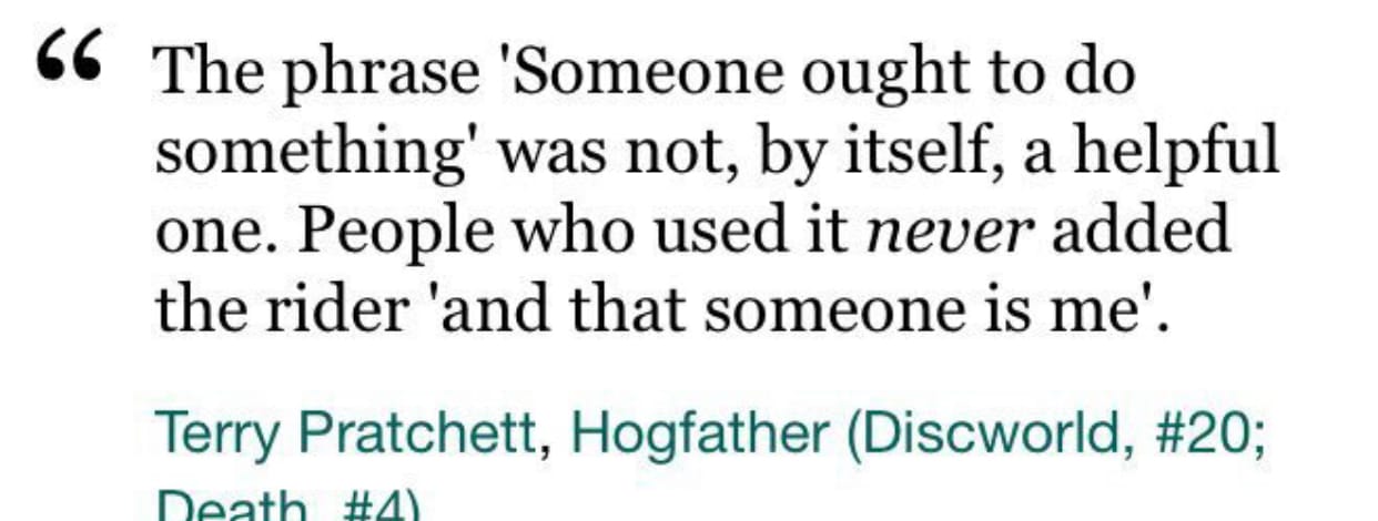 The phrase 'Someone ought to do something' was not by itself , a helpful one. People who used it never added the rider 'and that someone is me'. - Terry Pratchett.